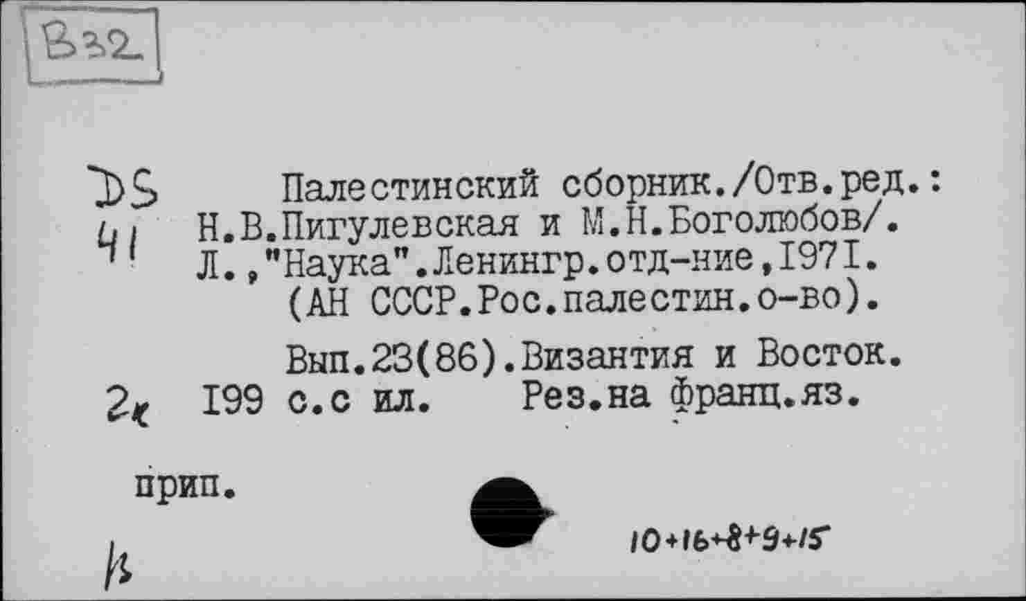 ﻿
Палестинский сборник./Отв.ред.: ці Н.В.Пигулевская и М.Н.Боголюбов/. “ ' Л.,"Наука".Ленингр.отд-ние,1971.
(АН СССР.Рос.палестин.о-во).
Вып.23(86).Византия и Восток.
199 с. с ил.	Рез.на франц.яз.
прип
